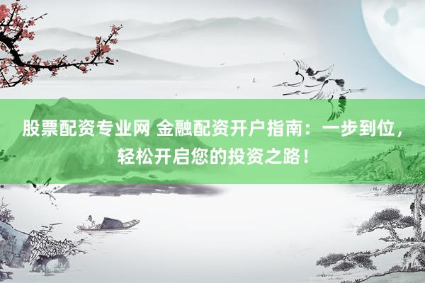 股票配资专业网 金融配资开户指南：一步到位，轻松开启您的投资之路！