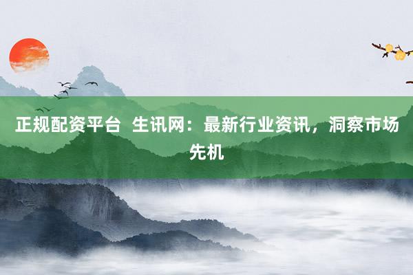 正规配资平台  生讯网：最新行业资讯，洞察市场先机