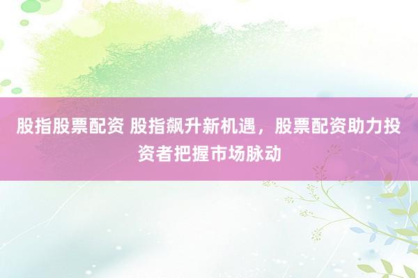 股指股票配资 股指飙升新机遇,股票配资助力投资者把握市场脉动