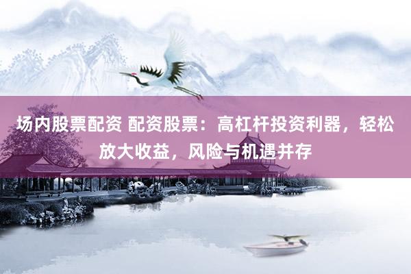 场内股票配资 配资股票:高杠杆投资利器,轻松放大收益,风险与机遇并存