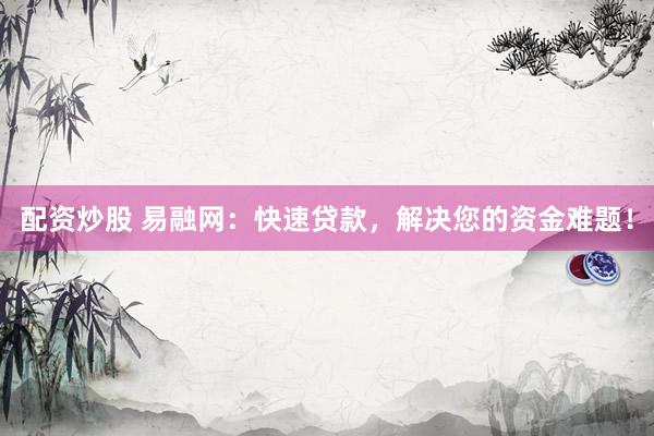 配资炒股 易融网：快速贷款，解决您的资金难题！