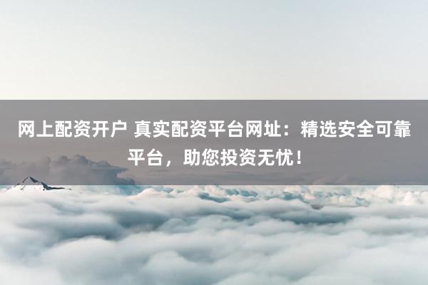 网上配资开户 真实配资平台网址：精选安全可靠平台，助您投资无忧！