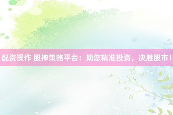 配资操作 股神策略平台：助您精准投资，决胜股市！