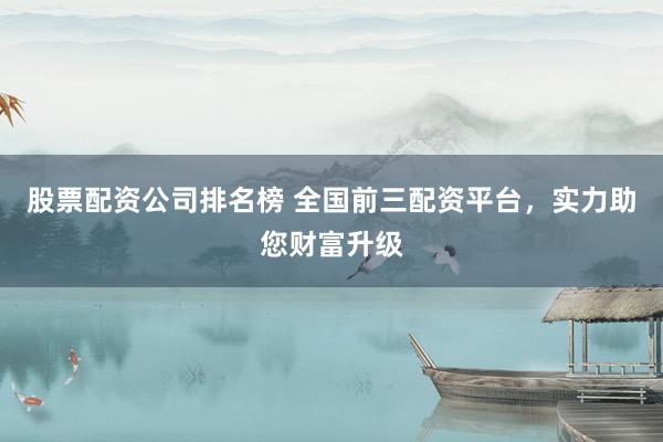 股票配资公司排名榜 全国前三配资平台，实力助您财富升级