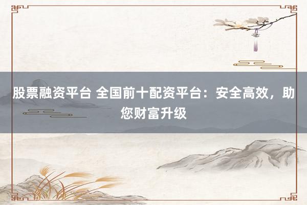 股票融资平台 全国前十配资平台：安全高效，助您财富升级