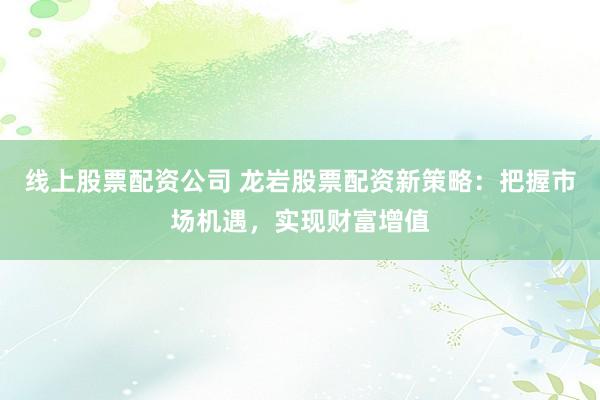 线上股票配资公司 龙岩股票配资新策略：把握市场机遇，实现财富增值