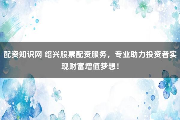 配资知识网 绍兴股票配资服务，专业助力投资者实现财富增值梦想！