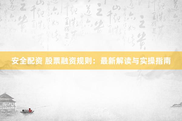 安全配资 股票融资规则：最新解读与实操指南