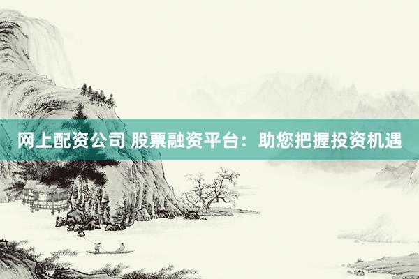 网上配资公司 股票融资平台：助您把握投资机遇