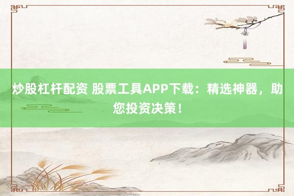 炒股杠杆配资 股票工具APP下载：精选神器，助您投资决策！