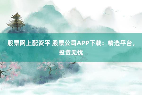 股票网上配资平 股票公司APP下载：精选平台，投资无忧