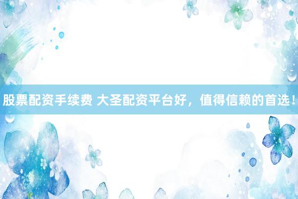 股票配资手续费 大圣配资平台好，值得信赖的首选！