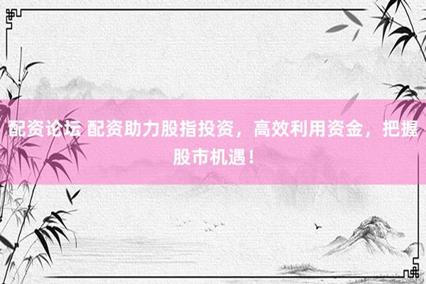 配资论坛 配资助力股指投资，高效利用资金，把握股市机遇！