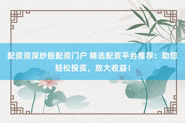 配资资深炒股配资门户 精选配资平台推荐：助您轻松投资，放大收益！