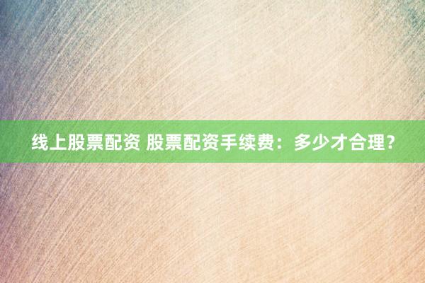 线上股票配资 股票配资手续费：多少才合理？