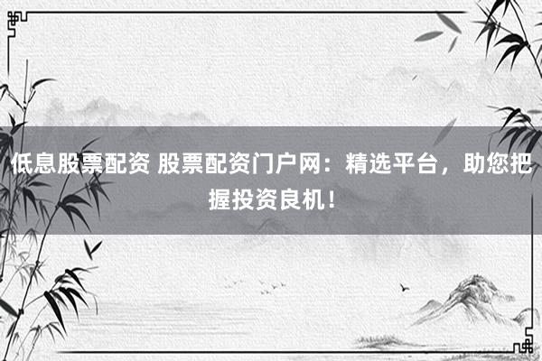 低息股票配资 股票配资门户网：精选平台，助您把握投资良机！