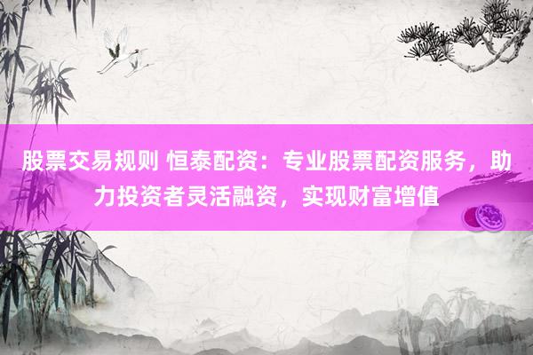 股票交易规则 恒泰配资：专业股票配资服务，助力投资者灵活融资，实现财富增值
