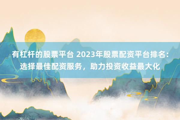 有杠杆的股票平台 2023年股票配资平台排名：选择最佳配资服务，助力投资收益最大化