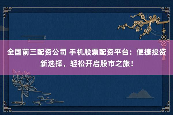 全国前三配资公司 手机股票配资平台：便捷投资新选择，轻松开启股市之旅！