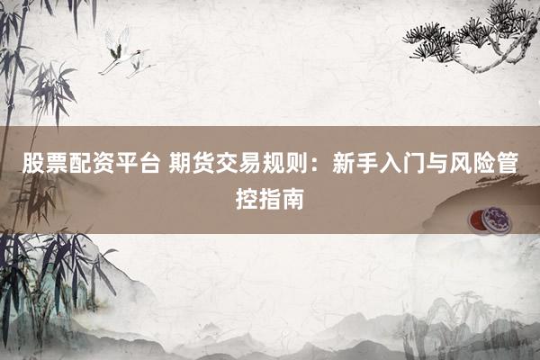 股票配资平台 期货交易规则：新手入门与风险管控指南