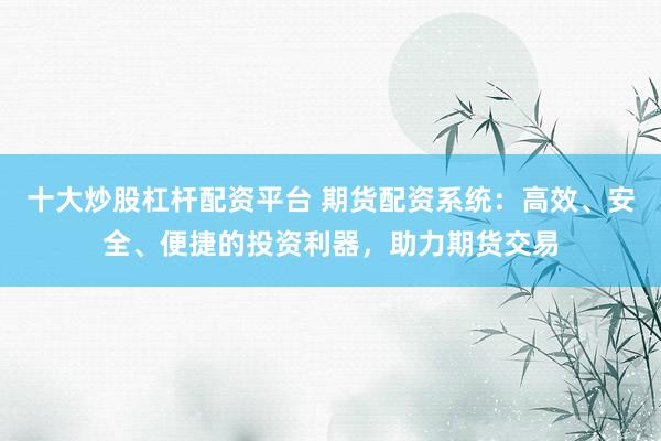 十大炒股杠杆配资平台 期货配资系统：高效、安全、便捷的投资利器，助力期货交易