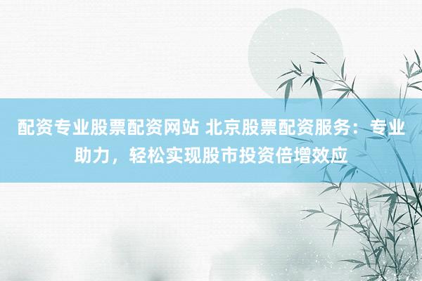 配资专业股票配资网站 北京股票配资服务：专业助力，轻松实现股市投资倍增效应