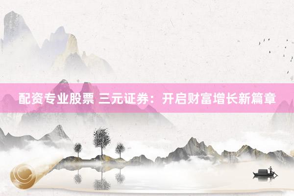 配资专业股票 三元证券：开启财富增长新篇章