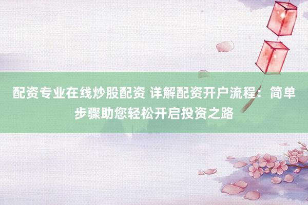配资专业在线炒股配资 详解配资开户流程：简单步骤助您轻松开启投资之路