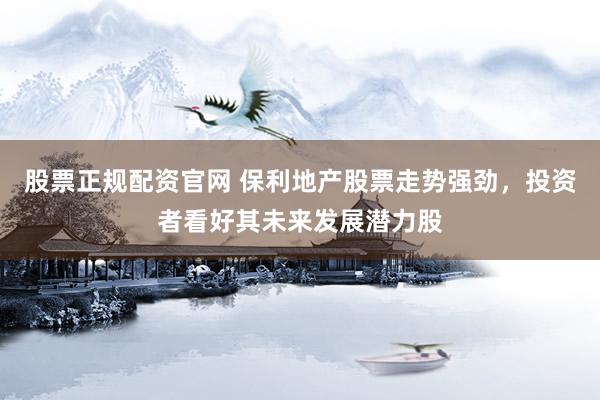 股票正规配资官网 保利地产股票走势强劲，投资者看好其未来发展潜力股