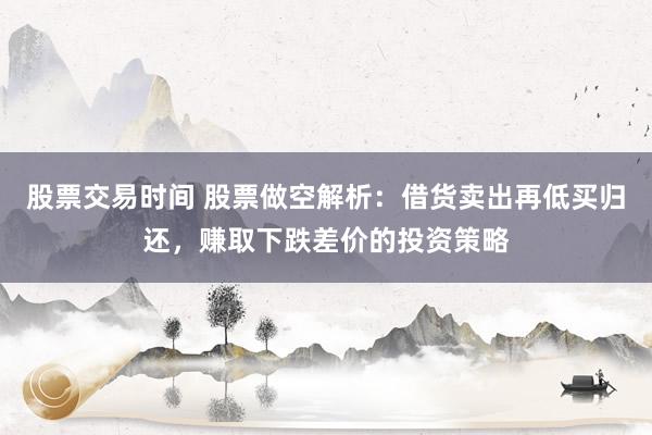 股票交易时间 股票做空解析：借货卖出再低买归还，赚取下跌差价的投资策略