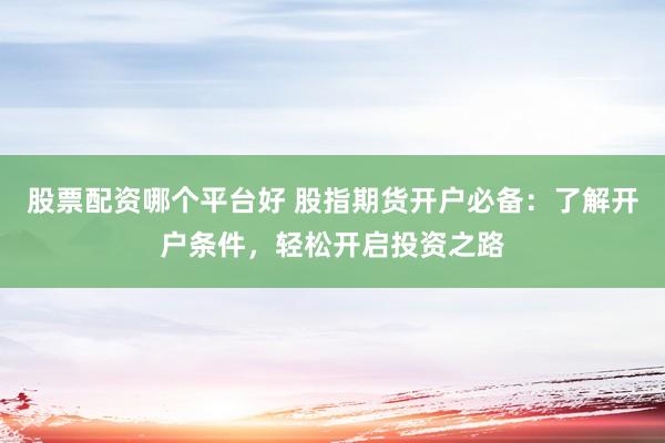 股票配资哪个平台好 股指期货开户必备：了解开户条件，轻松开启投资之路
