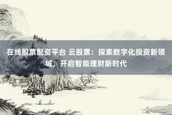 在线股票配资平台 云股票：探索数字化投资新领域，开启智能理财新时代