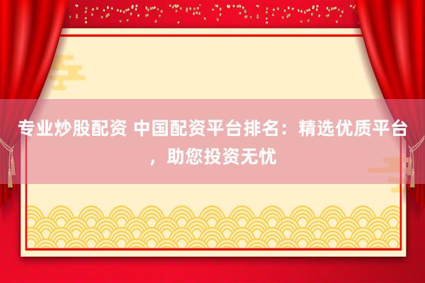 专业炒股配资 中国配资平台排名：精选优质平台，助您投资无忧