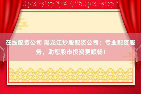 在线配资公司 黑龙江炒股配资公司：专业配资服务，助您股市投资更顺畅！