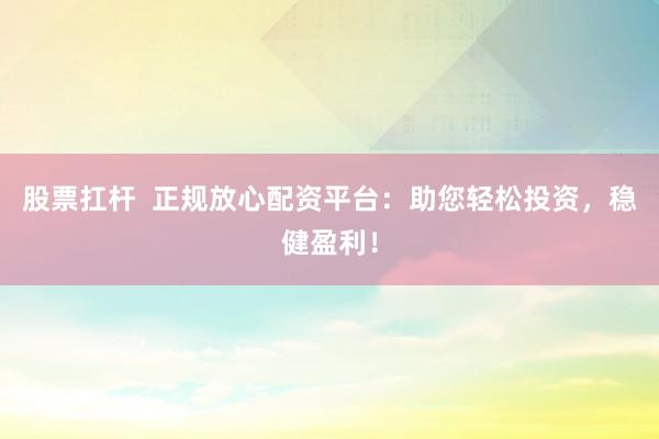 股票扛杆  正规放心配资平台：助您轻松投资，稳健盈利！