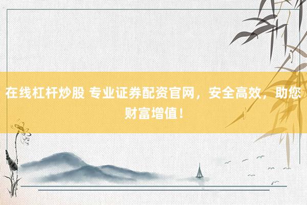 在线杠杆炒股 专业证券配资官网，安全高效，助您财富增值！