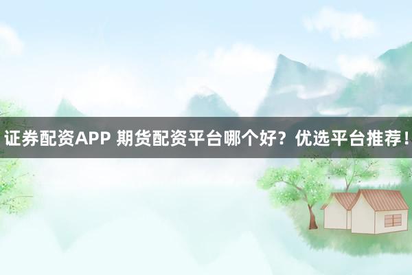 证券配资APP 期货配资平台哪个好？优选平台推荐！