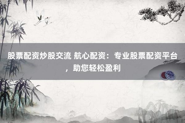 股票配资炒股交流 航心配资：专业股票配资平台，助您轻松盈利