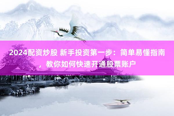 2024配资炒股 新手投资第一步：简单易懂指南，教你如何快速开通股票账户