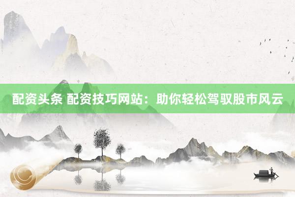 配资头条 配资技巧网站：助你轻松驾驭股市风云