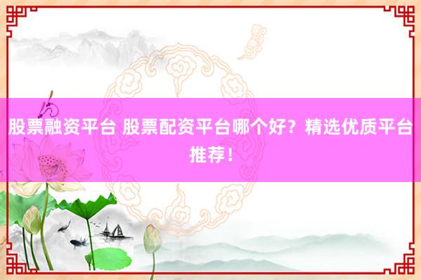 股票融资平台 股票配资平台哪个好？精选优质平台推荐！