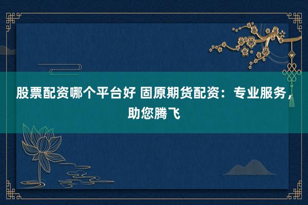 股票配资哪个平台好 固原期货配资：专业服务，助您腾飞