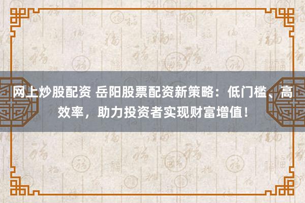 网上炒股配资 岳阳股票配资新策略：低门槛、高效率，助力投资者实现财富增值！