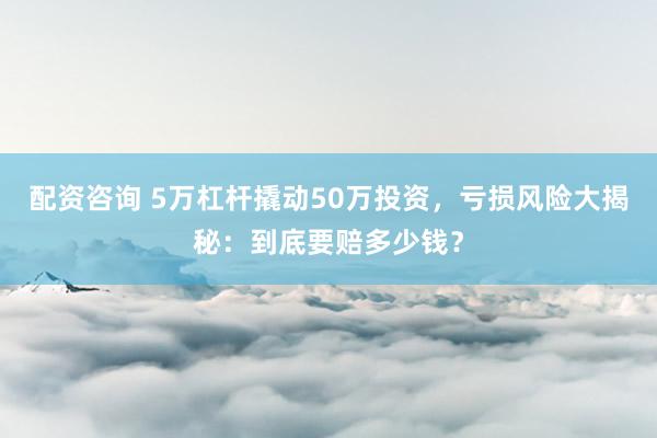 配资咨询 5万杠杆撬动50万投资，亏损风险大揭秘：到底要赔多少钱？