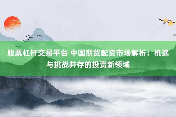 股票杠杆交易平台 中国期货配资市场解析：机遇与挑战并存的投资新领域