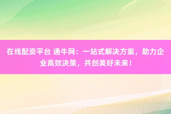 在线配资平台 通牛网：一站式解决方案，助力企业高效决策，共创美好未来！