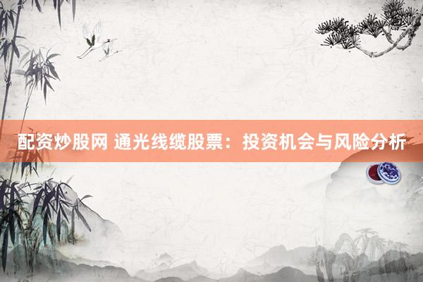 配资炒股网 通光线缆股票：投资机会与风险分析