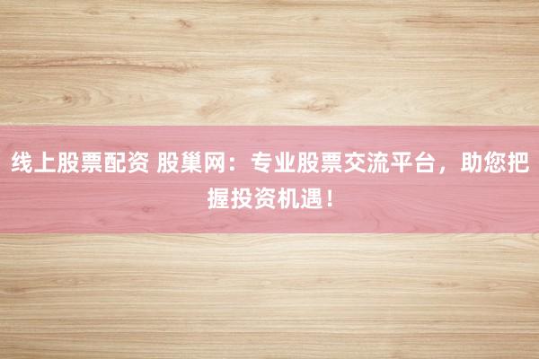 线上股票配资 股巢网：专业股票交流平台，助您把握投资机遇！