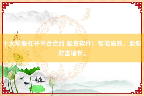 十大炒股杠杆平台合约 配资软件：智能高效，助您财富增长。