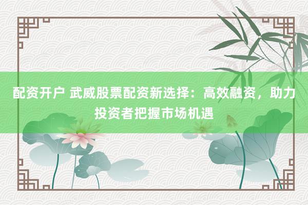 配资开户 武威股票配资新选择：高效融资，助力投资者把握市场机遇